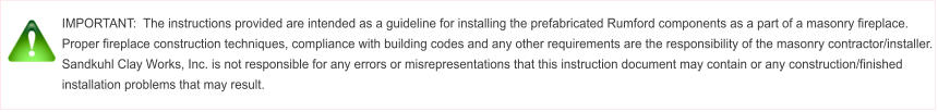 IMPORTANT:  The instructions provided are intended as a guideline for installing the prefabricated Rumford components as a part of a masonry fireplace.  Proper fireplace construction techniques, compliance with building codes and any other requirements are the responsibility of the masonry contractor/installer.  Sandkuhl Clay Works, Inc. is not responsible for any errors or misrepresentations that this instruction document may contain or any construction/finished installation problems that may result.