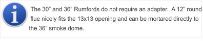 The 30� and 36� Rumfords do not require an adapter.  A 12� round flue nicely fits the 13x13 opening and can be mortared directly to the 36� smoke dome.