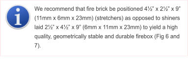 We recommend that fire brick be positioned 4�� x 2�� x 9� (11mm x 6mm x 23mm) (stretchers) as opposed to shiners laid 2�� x 4�� x 9� (6mm x 11mm x 23mm) to yield a high quality, geometrically stable and durable firebox (Fig 6 and 7).