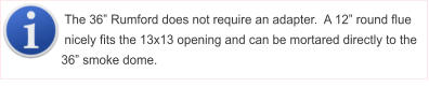 The 36� Rumford does not require an adapter.  A 12� round flue nicely fits the 13x13 opening and can be mortared directly to the 36� smoke dome.